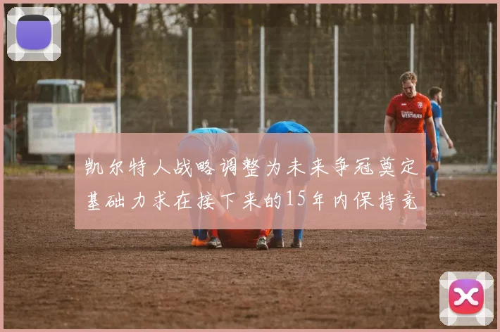 凯尔特人战略调整为未来争冠奠定基础力求在接下来的15年内保持竞争优势