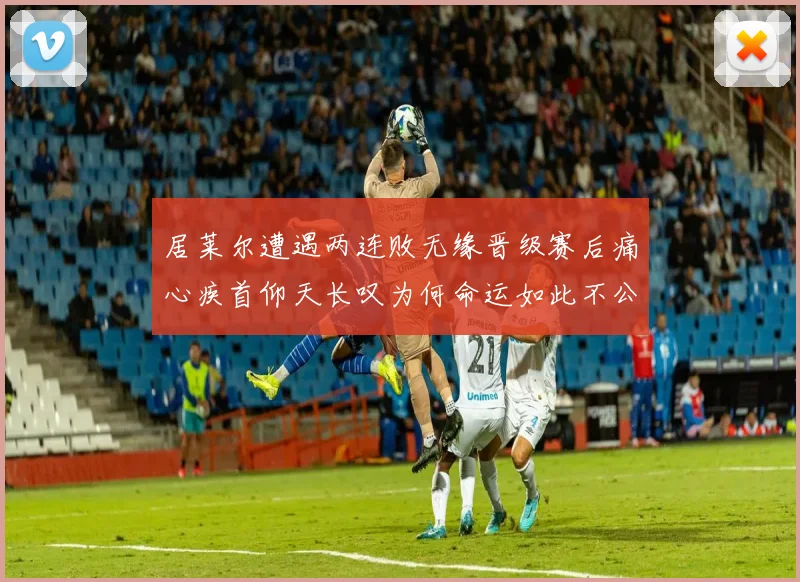 居莱尔遭遇两连败无缘晋级赛后痛心疾首仰天长叹为何命运如此不公