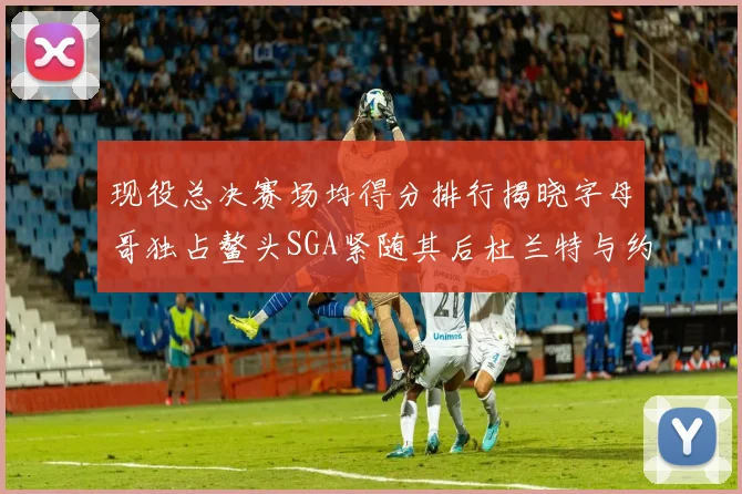 现役总决赛场均得分排行揭晓字母哥独占鳌头SGA紧随其后杜兰特与约基奇争夺第三