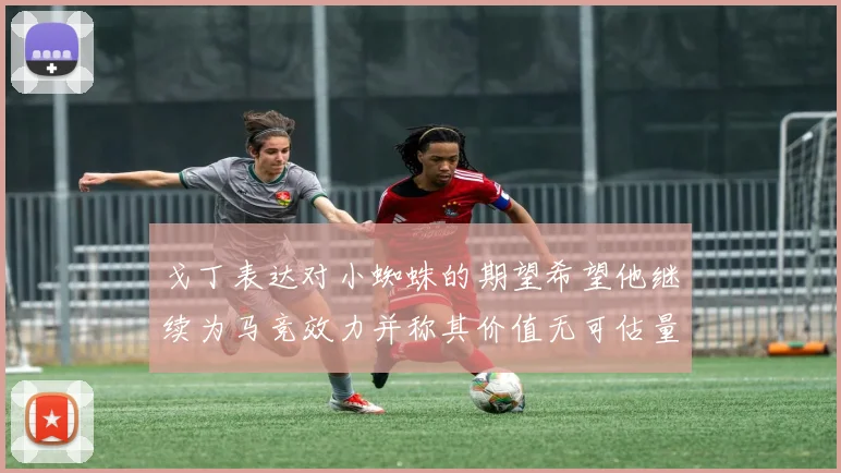 戈丁表达对小蜘蛛的期望希望他继续为马竞效力并称其价值无可估量