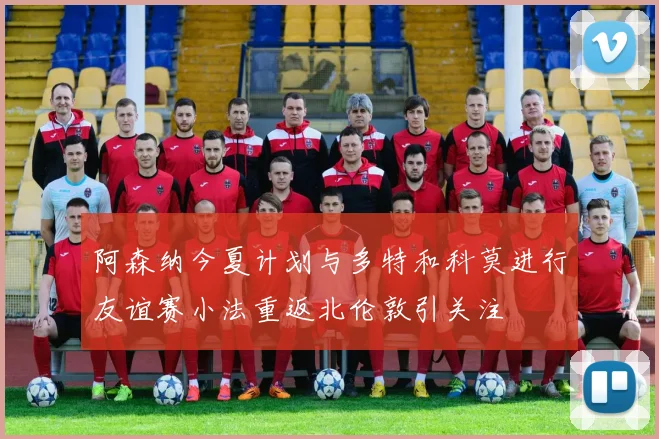 阿森纳今夏计划与多特和科莫进行友谊赛小法重返北伦敦引关注