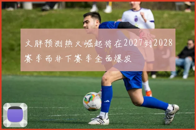 文胖预测热火崛起将在2027到2028赛季而非下赛季全面爆发