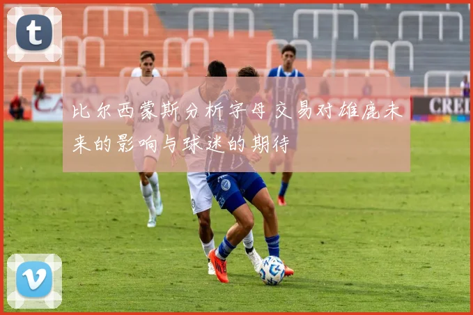 比尔西蒙斯分析字母交易对雄鹿未来的影响与球迷的期待