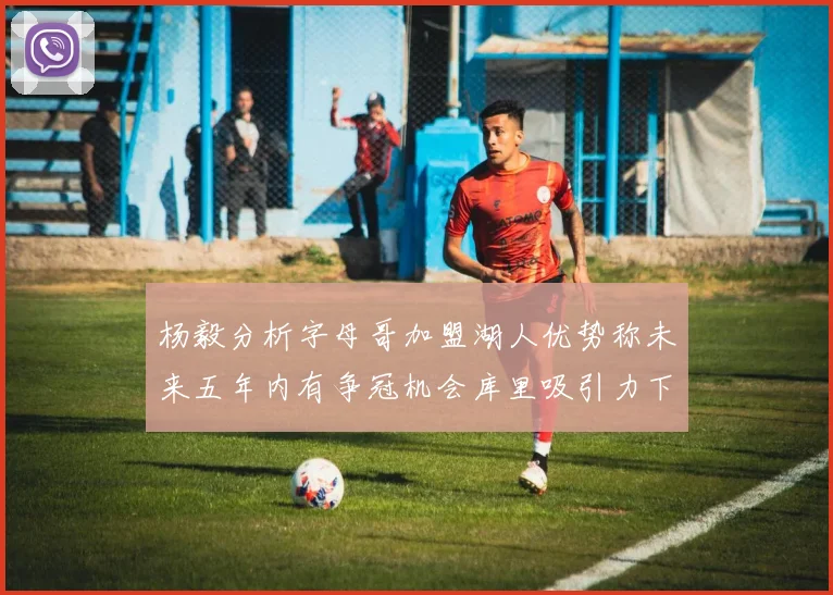 杨毅分析字母哥加盟湖人优势称未来五年内有争冠机会库里吸引力下降