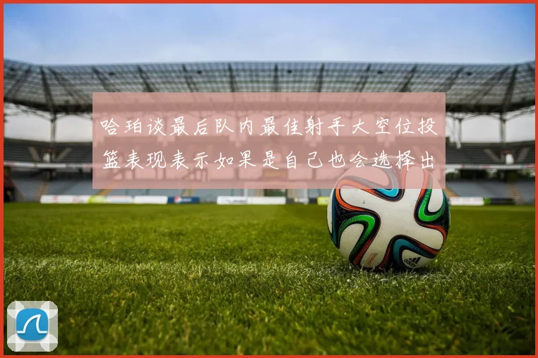 哈珀谈最后队内最佳射手大空位投篮表现表示如果是自己也会选择出手