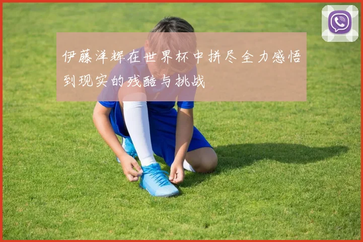 伊藤洋辉在世界杯中拼尽全力感悟到现实的残酷与挑战