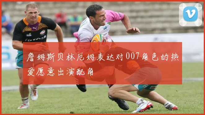 詹姆斯贝林厄姆表达对007角色的热爱愿意出演配角