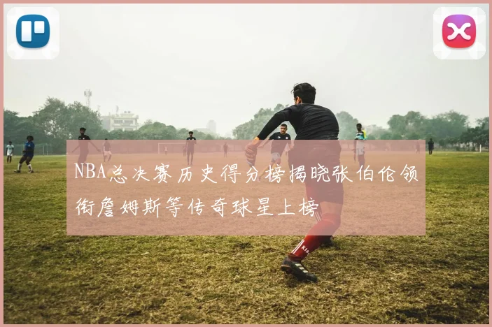 NBA总决赛历史得分榜揭晓张伯伦领衔詹姆斯等传奇球星上榜
