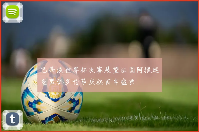 巴蒂谈世界杯决赛展望法国阿根廷重聚佛罗伦萨庆祝百年盛典