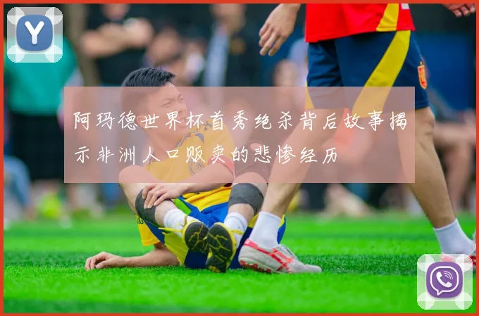 阿玛德世界杯首秀绝杀背后故事揭示非洲人口贩卖的悲惨经历