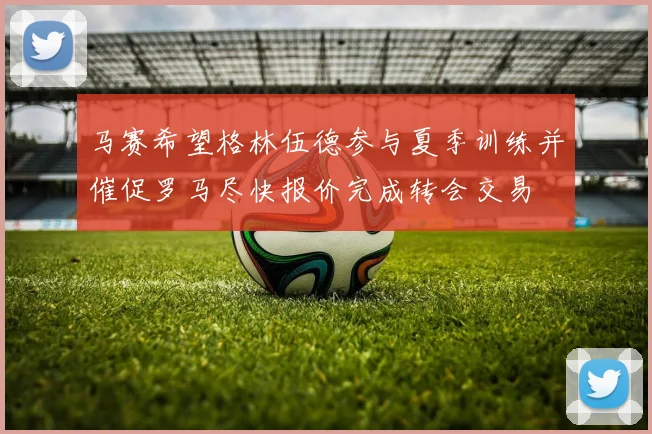 马赛希望格林伍德参与夏季训练并催促罗马尽快报价完成转会交易