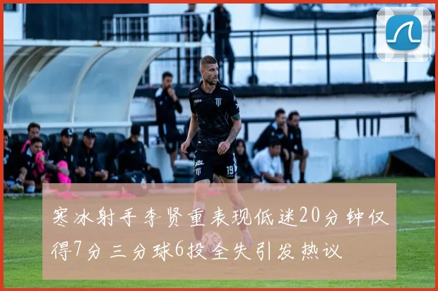 寒冰射手李贤重表现低迷20分钟仅得7分三分球6投全失引发热议