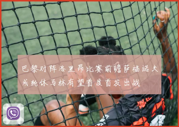 巴黎对阵洛里昂比赛前瞻萨福诺夫或轮休马林有望首度首发出战