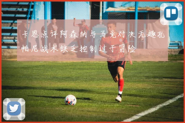 卡恩点评阿森纳与马竞对决无趣孔帕尼战术缺乏控制过于冒险