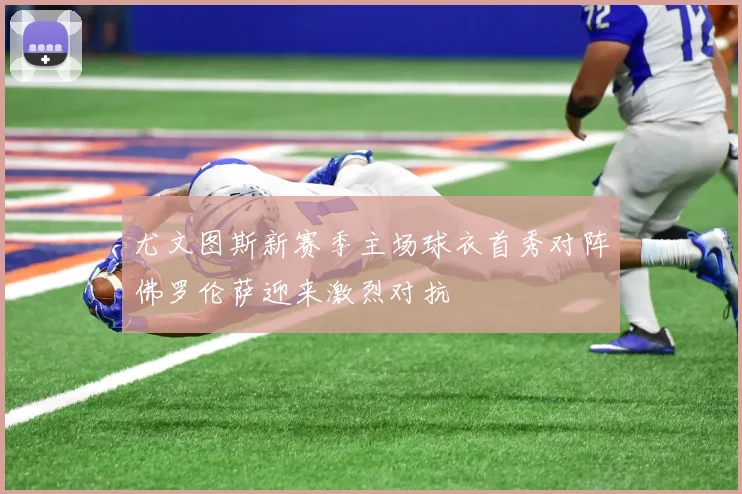 尤文图斯新赛季主场球衣首秀对阵佛罗伦萨迎来激烈对抗