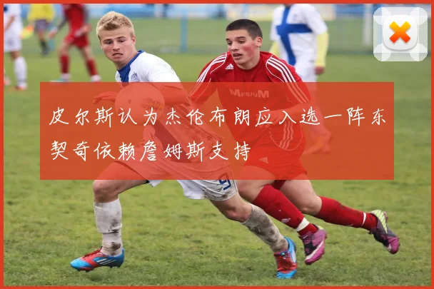 皮尔斯认为杰伦布朗应入选一阵东契奇依赖詹姆斯支持