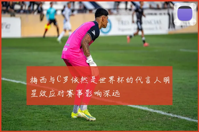 梅西与C罗依然是世界杯的代言人明星效应对赛事影响深远